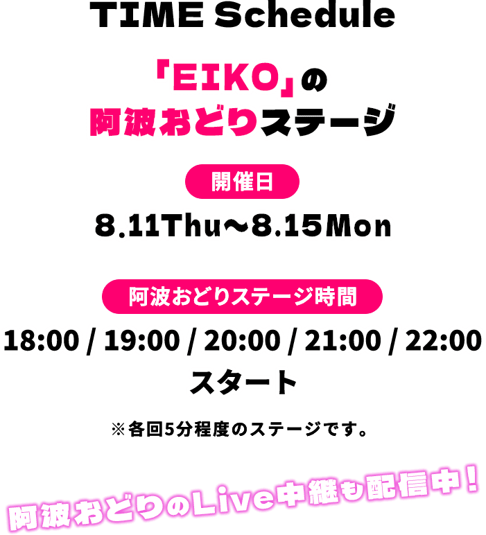 TIME Schedule「EIKO」の阿波おどりステージ 開催日 8.11Thu〜8.15Mon 阿波おどりステージ時間 18:00 / 19:00 / 20:00 / 21:00 / 22:00 スタート ※各回5分程度のステージです。阿波おどりのLive中継も配信中！