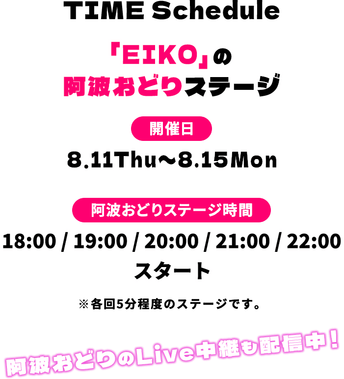 TIME Schedule「EIKO」の阿波おどりステージ 開催日 8.11Thu〜8.15Mon 阿波おどりステージ時間 18:00 / 19:00 / 20:00 / 21:00 / 22:00 スタート ※各回5分程度のステージです。阿波おどりのLive中継も配信中!