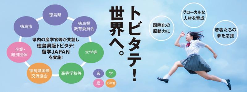 トビタテ！世界へ。
国際化の原動力に
グローカルな人材を育成
若者たちの夢を応援

徳島県
徳島市
徳島県教育委員会
大学等
高等学校等
徳島県国際交流協会 
企業・経済団体

産 学 官 その他

県内の産学官等が共創し
徳島県版トビタテ！留学JAPANを実施！