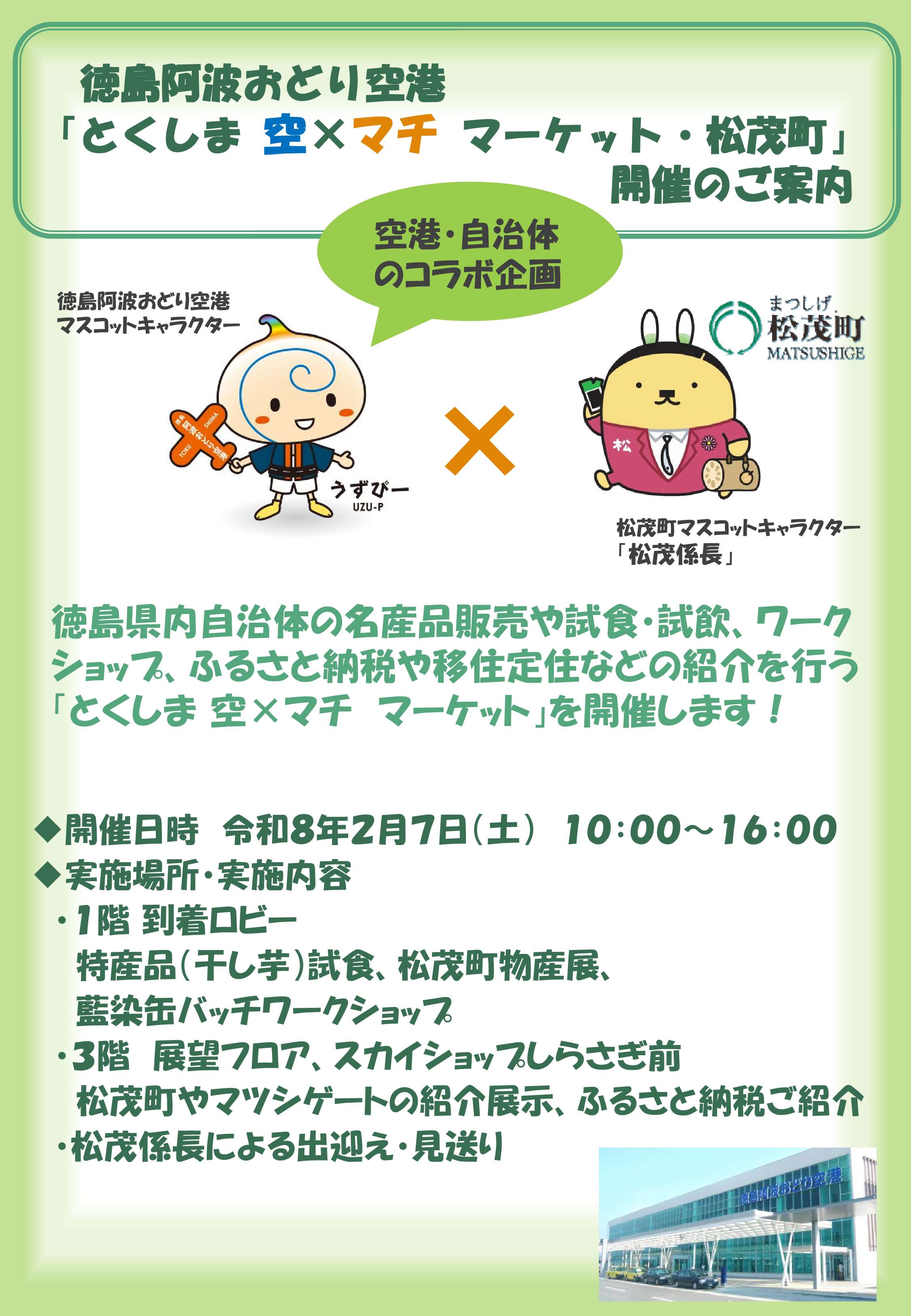 徳島阿波おどり空港「とくしま空×マチマーケット・松茂町」開催のご案内
空港・自治体のコラボ企画
徳島県内自治体の名産品販売や試食・試飲、ワークショップ、ふるさと納税や移住定住などの紹介を行う「とくしま空×マチマーケット」を開催します！

開催日時令和8年2月7日（土）10:00～16:00
実施場所・実施内容
・1階到着ロビー
特産品（干し芋）試食、松茂町物産展、
藍染缶バッチワークショップ
・3階展望フロア、スカイショップしらさぎ前
松茂町やマツシゲートの紹介展示、ふるさと納税ご紹介
・松茂係長による出迎え・見送り