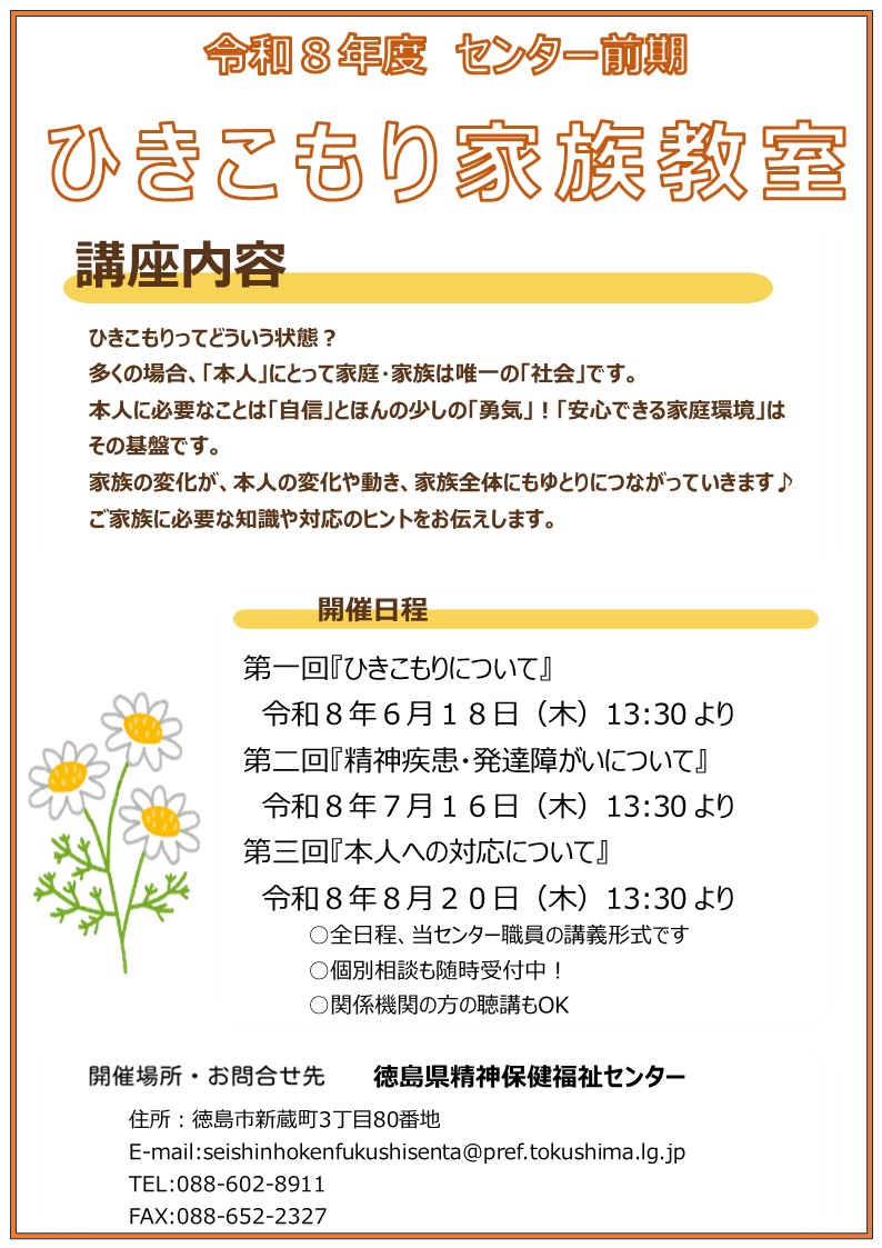 令和8年度ひきこもり家族教室について
開催日程
第一回『ひきこもりについて』
令和8年6月18日（木）13:30 より
第二回『精神疾患・発達障がいについて』
令和8年7月16日（木）13:30 より
第三回『本人への対応について』
令和8年8月20日（木）13:30 より
○全日程、当センター職員の講義形式です
○個別相談も随時受付中！
○関係機関の方の聴講もOK

[開催場所・お問合せ先]
徳島県精神保健福祉センター
住所:徳島市新蔵町3丁目80番地
E-mail:seishinhokenfukushisenta@pref.tokushima.lg.jp
TEL:088-602-8911
FAX:088-652-2327
