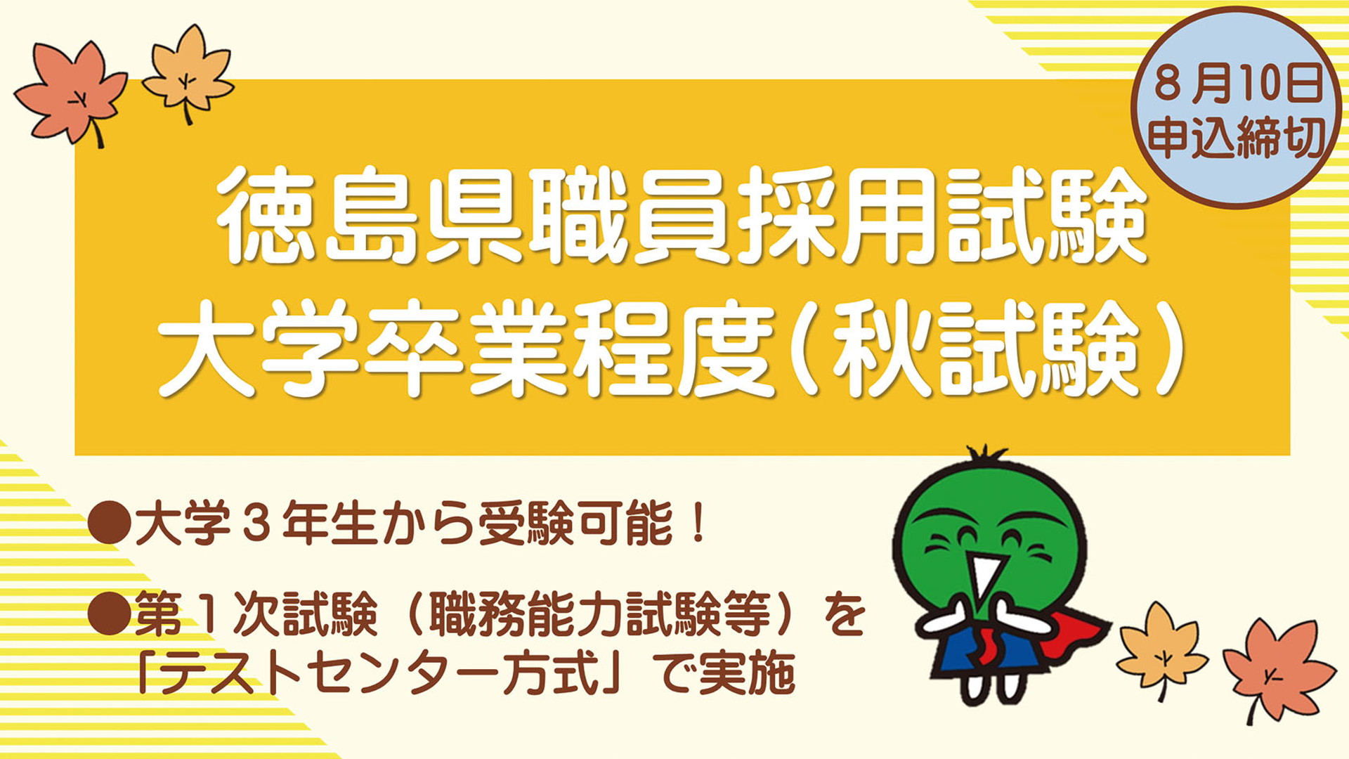 徳島県職員採用試験 大学卒業程度（秋試験）
8月10日申込締切
大学3年生から受験可能！
第1次試験（職務能力試験等）を「テストセンター方式」で実施