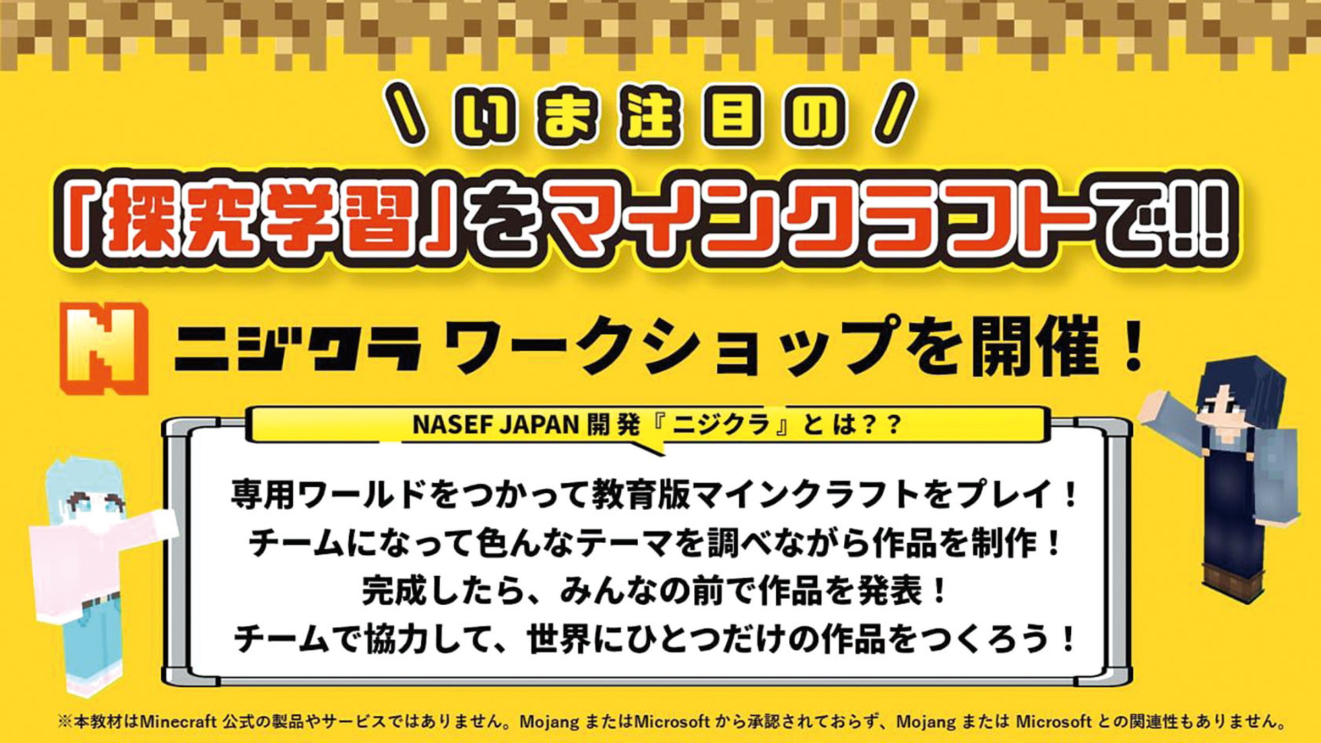 いま注目の「探求学習」をマインクラフトで！！
N ニジクラ ワークショップを開催！
NASEF JAPAN 開発「ニジクラ」とは？？
専用ワールドをつかって教育版マインクラフトをプレイ！
チームになって色んなテーマを調べながら作品を制作！
完成したら、みんなの前で作品を発表！
チームで協力して、世界にひとつだけの作品をつくろう！
※本教材はMinecraft公式の製品やサービスではありません。MojangまたはMicrosoftから承認されておらず、MojangまたはMicrosoftとの関連性もありません。