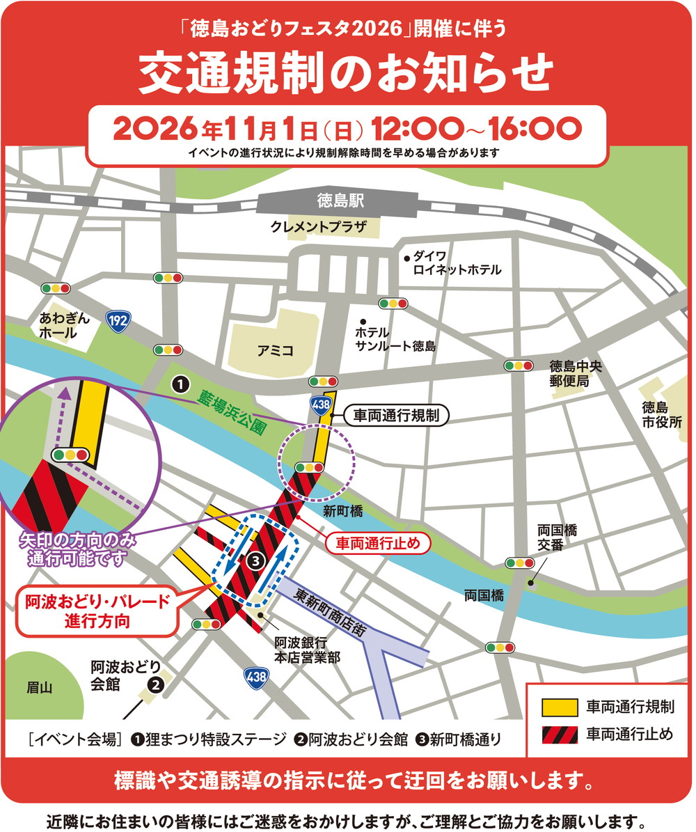 「徳島おどりフェスタ2026」開催に伴う交通規制のお知らせ
2026年11月1日（日）12:00〜16:00
イベントの進行状況により規制解除時間を早める場合があります
新町橋通りの、阿波銀行本店営業部前の交差点から、新町橋を渡ってすぐの信号までが車両通行止めです。
その信号から、アミコ近くの交差点までが車両通行規制です。
新町橋を渡ってすぐの信号では、川沿いの道を右側から来て右折し、徳島駅方面へ進む方向のみ通行可能です。
新町橋通りの西側に交わる一部の道路も、車両通行止め・車両通行規制の区間があります。
阿波おどり・パレードは新町橋通りを進みます。徳島駅に向かって右側が徳島駅方面、左側が阿波おどり会館方面への進行方向です。
標識や交通誘導の指示に従って迂回をお願いします。
近隣にお住まいの皆様にはご迷惑をおかけしますが、ご理解とご協力をお願いします。
