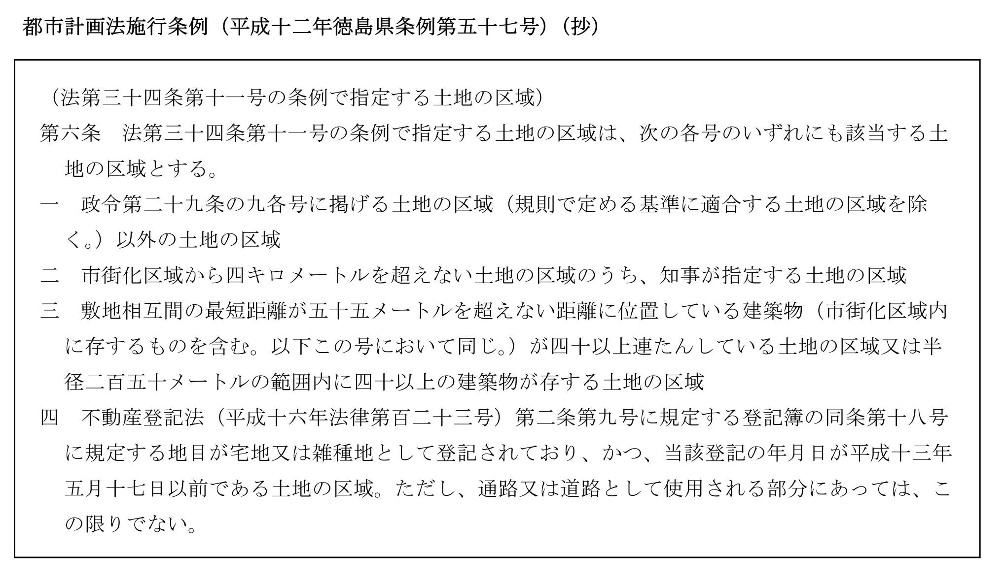 第六条法第三十四条第十一号の条例で指定する土地の区域は、次の各号のいずれにも該当する土地の区域とする。
一、政令第二十九条の九各号に掲げる土地の区域（規則で定める基準に適合する土地の区域を除く。）以外の土地の区域。
二、市街化区域から四キロメートルを超えない土地の区域のうち、知事が指定する土地の区域。
三、敷地相互間の最短距離が五十五メートルを超えない距離に位置している建築物（市街化区域内に存するものを含む。以下この号において同じ。）が四十以上連たんしている土地の区域又は半径二百五十メートルの範囲内に四十以上の建築物が存する土地の区域。
四、不動産登記法（平成十六年法律第百二十三号）第二条第九号に規定する登記簿の同条第十八号に規定する地目が宅地又は雑種地として登記されており、かつ、当該登記の年月日が平成十三年五月十七日以前である土地の区域。ただし、通路又は道路として使用される部分にあっては、この限りでない。