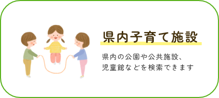 県内子育て施設 県内の公園や公共施設、児童館などを検索できます。検索ページへ遷移します。