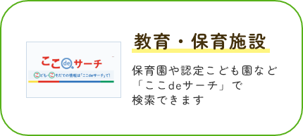 教育・保育施設 保育園や認定こども園など「ここdeサーチ」で検索できます。ここdeサーチサイトを表示します。(外部サイト,別ウィンドウで開く)