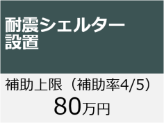 耐震シェルター設置 補助上限（補助率4/5）80万円 「耐震シェルター設置」のページへ移動します。