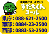 徳島県庁コールセンターすだちくんコール 県庁：088-621-2500 南部：0884-23-2500 西部：0883-53-2500